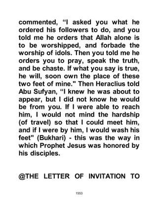 1553
Damascus was a self governing
entity under the protectorate of Rome
so Harith sent his messenger, Shuja
son of Wahb Al-Asdi to Heraclius, the
Emperor of Rome asking his
permission to wage war against the
Messenger of Allah and also
requesting his support. Heraclius
rejected Harith’s message and
prevented him from his intention by
ordering him not to take up arms.
@THE LETTER TO THE KING OF
OMAN, JAIFER AND HIS BROTHER
ABD AL JIHALANDI
The Prophet’s letter to Jaifer, King of
Oman and his brother Abd Al
Jihalandi was delivered by Amr, Al-
As’s son who was questioned at
length about his own conversion.
After several days of deliberation
 