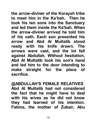 156
$CHAPTER 7 THE MEMORABLE
YEAR OF THE ELEPHANT
Fifty days before Muhammad was
born, an event occurred which every
person in Mecca would remember for
the rest of his or her life. It was an
attempt by Abraha As-Sabah Al
Habashi, the Abyssinian, who was
the governor of Yemen, to destroy
the Sacred Ka’bah with an elephant's
might.
Before that time the Arabs paid little
attention to the passage of years,
although each month was recognized
by the new moon. From that year
onwards the Arabs would refer to
events as being either before the year
of the elephant or after it.
 