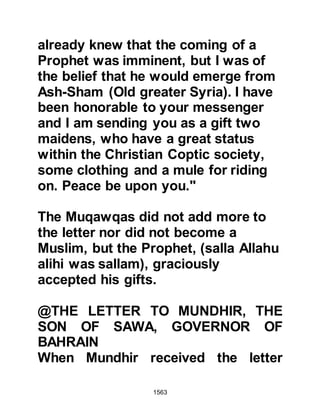 1563
and demanded, “Who will protect you
from me!” “Allah, the Mighty” replied
the Prophet (salla Allahu alihi wa
sallam). Upon hearing this, the hand
of the Bedouin started to tremble and
his sword fell from his hand. The
Prophet (salla Allahu alihi wa sallam)
asked, “Now, who will protect you
from me?” Ghawrath replied, “Punish
me in the best way” whereupon the
Prophet (salla Allahu alihi wa sallam)
asked, “Do you bear witness that
there is no god except Allah?”
Ghawrath replied, “No, but I do
promise that I will neither fight you
nor be with those who fight against
you.” Whereupon the Prophet (salla
Allahu alihi wa sallam) let him go.
When Ghawrath returned to his
companions he told them, "I have
come to you from the best of all
 