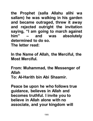 1565
participants in the recent encounters
received their fair share of the spoils
of war including the Prophet (salla
Allahu alihi wa sallam) for whom
Allah had decreed should also
receive a share.
“And know that one fifth of whatever
you take as spoils
belong to Allah, the Messenger,
kinsmen of the Messenger,
the orphans, the needy, and the
destitute traveler …”
Koran 8:41
The newly found wealth had no effect
on the Prophet (salla Allahu alihi wa
sallam), rather, he either put it to one
side in order to be sold in the cause
of Islam, spent on the needs of his
family or gave it to the needy
 