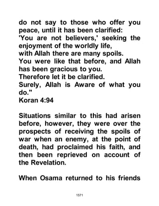 1571
another, left Mecca well in advance to
avoid their arrival.
@A TIME FOR REFLECTION
There was, however, a difference
between the two. Amr remained
adamant in his resistance whereas
Khalid, although it was hard for him,
started to examine his motives.
Traditional pride, no matter whether it
could be proved to be sound or
baseless, had always been a matter
he considered too blasphemous to
even question. However, he could not
help but think that the encounters at
Uhud and the Trench had been futile,
and when the Prophet (salla Allahu
alihi wa sallam) eluded him before
the treaty of Hudaybiyah he was
heard to exclaim, "That man is
protected!" Then there was Khaybar,
 