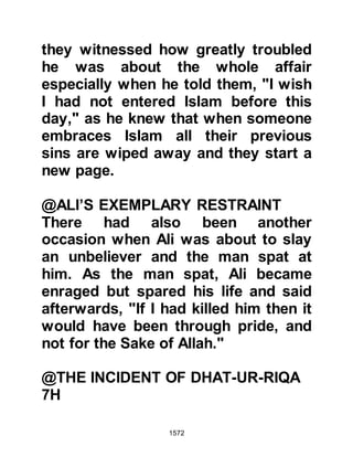 1572
Khalid could not help but wonder in
amazement at its fall; the band of
Muslims had been so small against
the large, well armed Jewish army. It
was time for self-examination, and
soul searching.
@THE KORAYSH VACATE MECCA
There was always the chance the
Koraysh might violate their treaty
with the Muslims and accomplish
their aim of annihilating the Prophet
(salla Allahu alihi wa sallam) and the
Muslims, so the Prophet (salla Allahu
alihi wa sallam) had instructed that
some arms should be carried so that
they could defend themselves if
necessary. Some distance away from
the sacred precincts of Mecca, the
Prophet (salla Allahu alihi wa sallam)
called the pilgrims together and told
 