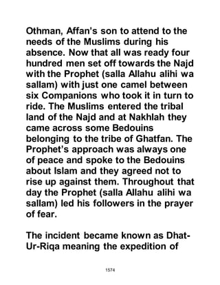 1574
The Koraysh now gazed down from
the mountain as the Prophet (salla
Allahu alihi wa sallam), riding his
favorite camel Kaswa, led the
procession of pilgrims into Mecca
with Abdullah, Rawahah's son
walking beside holding Kaswa's
bridle. The pilgrims arrived on
camels and foot dressed in white,
whilst all chanted the compelling
supplication Prophet Abraham had
offered so many centuries before on
the first pilgrimage: "Labbayk
Allahumma Labbayk! - Here I am O
Allah, obedient to You with pleasure
and happiness!"
At the entrance to the Holy precincts
of Ka’bah, the Prophet (salla Allahu
alihi wa sallam), still mounted on his
camel, rearranged his pilgrimage
 