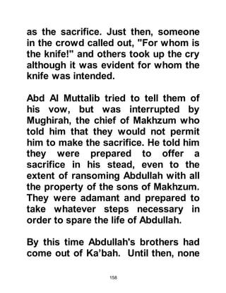158
Upon completion, Abraha sent word
to the Negus that he had built a
magnificent church in his honor and
mentioned his underlying intention.
Abraha bragged so much of his
intention to lure pilgrims away from
the Ka’bah that word spread like the
fury of a violent sandstorm
throughout Arabia.
As could be expected, the Arabs
were enraged by the whole affair to
the extent that a man from the tribe of
Kinanah, a branch of the Koraysh,
became so incensed by the audacity
of Abraha that he set out for Sanna
determined to defile the church.
When he reached Sanna night had
fallen, so he crept unseen into the
church and defiled it with trash and
 