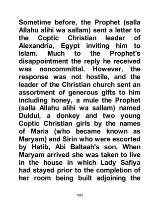 1582
Prophet (salla Allahu alihi wa sallam)
prevailed and he stopped him saying,
"Sa’ad, do not speak harshly to those
who come to visit us in our camp."
Then he gave instructions that no
pilgrim should remain in Mecca after
dusk. However, he made one
exception, which was that Abu Rafi
should remain behind to bring Lady
Maymunah to him as soon as she
was ready to travel. By dusk, the
pilgrims had left their beloved Ka’bah
built so many centuries before by
Prophet’s Abraham and Ishmael and
when Lady Maymunah joined the
Prophet (salla Allahu alihi wa sallam)
at Sarif their marriage was
consummated.
$CHAPTER 117 THE DISPUTE THAT
AROSE THROUGH LOVING CARE
 