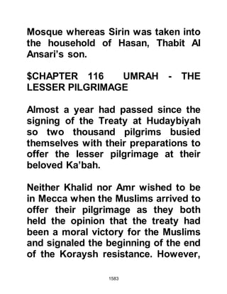 1583
@UMARAH
Several days had passed since their
return when the Prophet (salla Allahu
alihi wa sallam) was awakened from
his afternoon nap by the sound of
heated voices. He was able to discern
the voices, which were growing
increasingly persistent, were those of
Zayd, Haritha's son and two of the
sons of Abu Talib, Ali and Jafar. The
Prophet (salla Allahu alihi wa sallam)
arose, opened the door and called
them to him then inquired the reason
for their dispute.
The Companions told the Prophet
(salla Allahu alihi wa sallam) it was a
matter of honor over who should be
the guardian of Umarah, Hamza's
daughter. Ever since Umarah's arrival
 