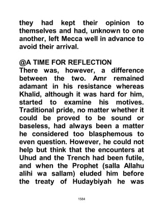 1584
in Medina she had lived with Lady
Fatima and Ali. Ali claimed he had a
better right than the others to her
guardianship as he was her paternal
uncle and had been entrusted with
her safekeeping on the journey from
Mecca. In turn, Jafar told the Prophet
(salla Allahu alihi wa sallam) that she
was his uncle's daughter and that his
wife, Asma, was her maternal aunt.
On account of the brotherhood
established by the Prophet (salla
Allahu alihi wa sallam) between Zayd
and Hamza, Zayd was of the opinion
that he should be her guardian as he
had been left in charge of Hamza's
affairs after his martyrdom.
It said much for the character of
these noble Companions who were
all very willing to take Umarah under
 