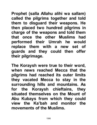 1586
civilization to absorb anything which
is good no matter from which culture
it is derived.
In the months to come, the Prophet
(salla Allahu alihi wa sallam)
arranged for Umarah to marry
Salamah. Salamah was the son of
Lady Umm Salamah and her martyred
husband, Abu Salamah, and was the
son of Hamza's sister, Barra.
$CHAPTER 118 THE TURNER OF
HEARTS
Khalid, had for some time, respected
the Prophet (salla Allahu alihi wa
sallam) but his pride and position in
the Koraysh tribe prevented him from
entertaining the promptings of his
 
