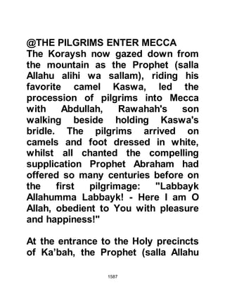 1587
heart. However, after each encounter,
no matter whether it had been a
victory or defeat, reason started to
erode his resistance and the light of
truth began to prevail as he accepted
the fact that his values pivoted on
nothing other than baseless,
traditional pride.
He remembered the letter his
younger, convert brother Waleed had
written to him just before he died and
how it had mentioned that the
Prophet (salla Allahu alihi wa sallam)
had inquired about his welfare and
spoken of his regard for him; then
there was his brother's last wish
which urged him to embrace Islam.
Waleed, Khalid’s younger brother
was not the only one in his family to
 