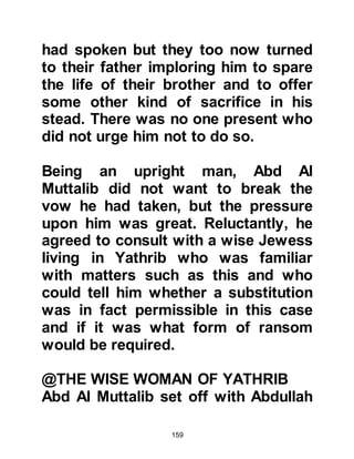 159
filth. Having accomplished his
mission he left undetected.
When news of the defilement reached
Abraha his anger was so great that
he swore to take revenge and to lead
an army that would destroy Ka’bah
once and for all. Immediately, orders
were issued to his army and they
prepared themselves for the long
march across the hot and
inhospitable desert to Mecca. He also
gave orders that an elephant should
lead them as a sign of his might. As
soon as the preparations were
complete, Abraha gave the order for
his army of six thousand to march
with the canopied elephant leading
the way.
Not far out of Sanna the army
 