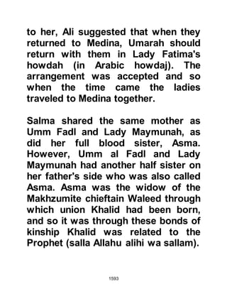 1593
rather than bringing him gifts.
Amr was shaken by his reply and
asked, referring to the prophethood,
"Do you bear witness to this, O
king?" Without hesitation the Negus
replied, "Indeed, I bear witness to this
before Allah." The Negus continued,
"Do what I advise Amr and follow
him. He is the truth and by Allah he
will triumph over any unbeliever who
sets himself against him; in the same
way that Moses triumphed over
Pharaoh and his army."
Amr took his leave from the Negus
and set off for the sea. As he
journeyed he pondered deeply upon
the issue of the prophethood and
could no longer push aside the truth
the Prophet (salla Allahu alihi wa
 