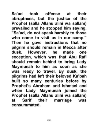 1595
provisions and rode northwards with
the intention of going to Medina. At a
place called Haddah -- which was one
of the stops on the coastal route from
Mecca to Medina -- he met Khalid.
After a while they confided their
intention to one another, however,
both expressed deep concern
whether or not they would be
accepted into Islam, for they had
both been responsible for the
persecution and martyrdom of many
Muslims.
@KHALID EMBRACES ISLAM
When Khalid, Othman and Amr
reached Medina Khalid and Othman
went straight to the Prophet (salla
Allahu alihi wa sallam) and embraced
Islam.
 