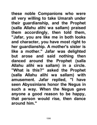 1598
$CHAPTER 119 THE EIGHTH YEAR
@THE DEATH OF LADY ZAYNAB,
DAUGHTER OF THE PROPHET
may Allah be pleased with her
It was now eight years since the
Migration. Early that year there had
been yet another great sadness in the
Prophet's household as Lady Zaynab,
the eldest daughter of the Prophet
(salla Allahu alihi wa sallam) had
been taken ill and passed away. The
Prophet (salla Allahu alihi wa sallam)
was with his daughter as the angels
took away her soul and offered
comforting, reassuring words to his
young granddaughter and son-in-law.
When it was time to make
arrangements for Lady Zaynab’s
 