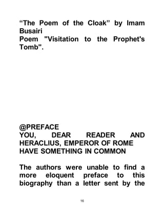16
told him that the Prophet, (salla
Allahu alihi was sallam), ordered his
followers to worship Allah alone and
not to associate anything or anyone
with Him, and to renounce the idols
their forefathers had worshipped.
Abu Sufyan continued to tell him that
the Prophet, (salla Allahu alihi was
sallam), also ordered them to pray,
not to lie, to be chaste, and to foster
kindred relationships.
@THE WITNESSING TO THE
AUTHENTICITY OF PROPHET
MUHAMMAD, (SALLA ALLAHU ALIHI
WAS SALLAM)
From these answers Heraclius
confirmed his opinion of the Prophet,
(salla Allahu alihi was sallam),
saying, "All the prophets came from
noble families, I asked you if anyone
 