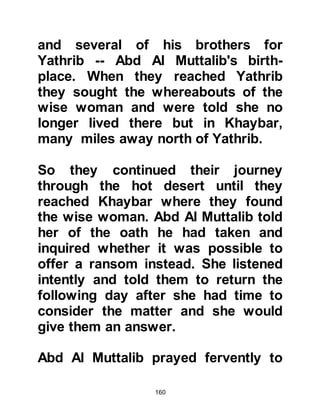 160
encountered resistance from a small
band of Arabs, but they were greatly
out numbered and fled. Their leader,
Nufayl from the tribe of Khathan, was
captured and in fear for his life
offered to guide Abraha and his
soldiers on to Ka'bah.
It was January in the year 571CE and
the news of Abraha's march to
destroy Ka’bah reached Ta'if ahead
of their arrival, so a delegation from
the Thakif, fearing Abraha might
mistake their temple of Al Lat for
Ka'bah, rode out to meet him and
offered to be Nufayl's co-guides,
which Abraha accepted.
At a place called Al Magmas, a few
miles outside Mecca, Abraha decided
to strike camp and it was there that
 