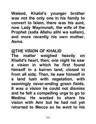 1601
with showers of arrows. The
Companions defended themselves as
best they could, but their effort was
to no avail, and all but one was
martyred.
@THE ENCOUNTER AT MU’TAH
The Prophet (salla Allahu alihi wa
sallam) had sent his envoy Harith,
Umair Al Azdi’s son with a letter
inviting the ruler of Busra, in ancient
Greater Syria. However, the letter did
not reach him because on his way
Harith was intercepted by
Sharhabeel, the son of Amr Al
Ghassani, who was the governor of
Al Balqa a self-governing
protectorate of the Roman Empire.
Unmercifully, Al Harith was bound
and tied, then beheaded by Al
Ghassani. At that time envoys had
 