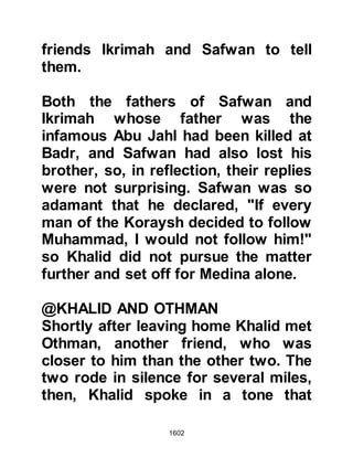 1602
always enjoyed diplomatic immunity
and the killing of an envoy was a very
serious matter and considered to be
an act of war.
When the news reached the Prophet
(salla Allahu alihi wa sallam) he
called upon three thousand of his
Companions to take up arms and
placed Zayd in command with the
instructions that if he were to fall
then Jafar, Abu Talib's son should
succeed, then Abdullah, Rawahah's
son. He told his Companions that in
the event that all three were no
longer able to command they were to
choose their own leader.
Before leaving the Prophet gave
specific orders that no women,
children or aged men were to be
 