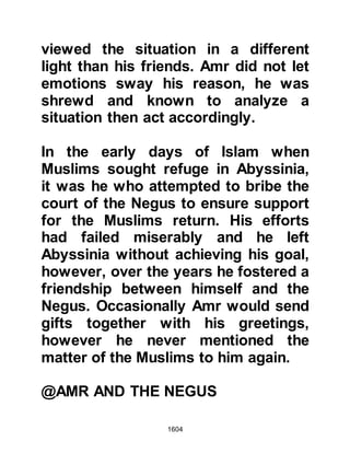 1604
the Muslims. However, the fact of the
matter remained - the number of the
Arab enemy was great.
It was time to call for a council
meeting; the majority were in favor of
sending a messenger back to the
Prophet (salla Allahu alihi wa sallam)
with the daunting news, so that he
might decide whether they should
return or send reinforcements.
Abdullah was against such action
and as before, at the encounter of
Uhud, he encouraged them to go
forward in the Name of Allah and
concluded with the stirring words,
"We are certain of two things that are
before us. We will either be given
victory or martyrdom and join our
brothers in the Gardens of Paradise --
let us go forward!"
 