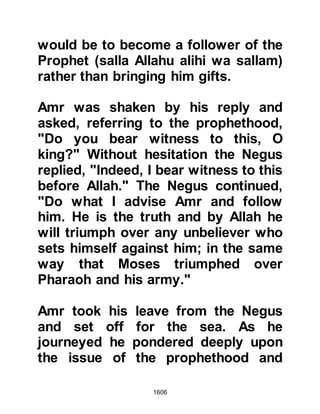 1606
(salla Allahu alihi wa sallam)
As the attack was launched against
the Companions, the Prophet (salla
Allahu alihi wa sallam), who remained
in Medina, had a vision and saw Zayd
with the white banner leading his
men into the hostilities. He witnessed
Zayd sustain many wounds until,
finally, he lay martyred on the
battlefield. He witnessed Jafar take
the banner from Zayd and saw him
fight valiantly until he too was
overcome. Then, in obedience to his
instructions, he saw Abdullah seize
the banner and charge against the
enemy. As the ferocity of the
hostilities intensified he saw
Abdullah martyred as the Muslims
were driven back. Then he witnessed
Thabit, Arkam's son take hold of the
banner and give it to Khalid, who at
 