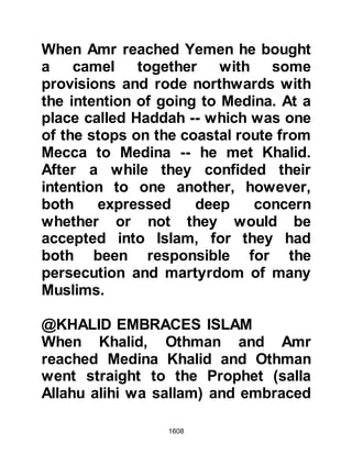 1608
driven into the desert and gave up
their pursuit so the Muslims were
able to return to Medina with the
minimal loss. As for the number of
loss of the Ghassani Arabs, it is
unknown, but it is known they
sustained a substantial number of
casualties. The result of the
encounter had a far-ranging impact
on the Arab tribes who remained
hostile to the Muslims as the Muslims
had gained a great reputation of skill
and bravery.
Khalid had demonstrated both skill
and wisdom during the encounter
and after it was over, the Prophet
(salla Allahu alihi wa sallam) with
tears in his eyes gently informed his
Companions of the martyrdom of
Zayd, Jafar and Abdullah then said,
 