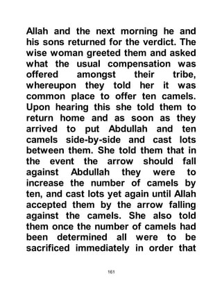 161
Nufayl died.
Meanwhile, Abraha sent his spies on
in advance to the outskirts of Mecca.
On their way they came across a herd
of camels belonging to Abd Al
Muttalib together with some other
animals, so they seized them
together with anything else they
could lay their hands on and sent
their plunder back to Abraha.
In the meantime, Abd Al Muttalib
together with other Korayshi
chieftains and chiefs from
neighboring tribes met together to
discuss how they might best defend
their beloved Ka’bah. After much
deliberation, all concluded that
Abraha's army was so great in
number that they did not stand a
 
