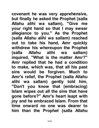 1610
the first to embrace Islam and had
always been very dear to him since
he had chosen to remain in his
household rather than return to his
own family so many years before.
The Prophet (salla Allahu alihi wa
sallam) went next to Jafar's house.
As he entered he asked Asma, Jafar's
wife, to bring her three sons to him.
Asma went to fetch them, but already
perceived something was amiss.
When the boys entered, the Prophet
(salla Allahu alihi wa sallam), with
tears welling up in his eyes gently
kissed each of them on his forehead
and began to weep. Then, Asma
asked, "O Messenger of Allah (salla
Allahu alihi wa sallam), you are
dearer to me than my father and
mother, why do you weep? Have you
 