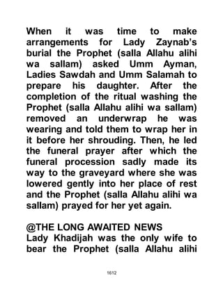 1612
and held her tightly to him. It was a
very emotional moment and tears
flowed like a river from the Prophet
(salla Allahu alihi wa sallam). Sa’ad,
Ubadah's son happened to be
passing by and saw them, then,
trying hard to find suitable words
could only say, "O Messenger of
Allah (salla Allahu alihi wa sallam),
what is the matter?" Amidst his tears
he replied, "This is one who loves to
long for his beloved."
The time for prayer was at hand and
the Prophet (salla Allahu alihi wa
sallam) went to the Mosque to lead
the congregation, then returned
home immediately without his
customary glance towards the
congregation; he did the same after
both the evening and night prayers.
 