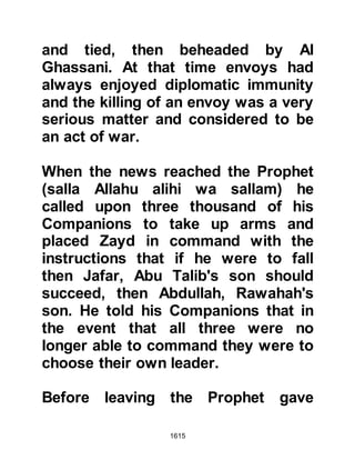 1615
experience Khalid, who was already a
great commander, gained a greater
insight into the strategy of warfare
and through this his knowledge of
logistics and field maneuvering had
been enhanced which was proved
effective in later encounters.
@FARWAH, THE COMMANDER OF
THE BYZANTINE ARMY WHO
EMBRACED ISLAM
Farwah was an Arab and the
commander of the Byzantine army
who lived in Mu’an. He had been
greatly impressed by the bravery but
more so the conviction of the faith of
the small band of Muslims. During
the recent encounter at Mu’tah Allah
turned his heart to Islam still further
and he converted.
 