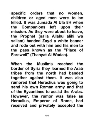 1616
Farwah sent news of his conversion
to the Prophet, (salla Allahu alihi was
sallam), and as a gift he sent a white
mule. When the Byzantines learned
of his conversion they seized and
incarcerated Farwah. He was told that
if he did not renounce Islam they
would put him to death. Farwah
refused to abandon Islam in
exchange for his life and was taken
to Jerusalem and crucified in a brutal
manner as an example to those who
might have had similar inclinations.
@RENEWED TURBULENCE
The recent encounter at Mu’tah
encouraged the northern Arab tribes
to initiate further uprisings against
the Muslims. Winter was now upon
them and within a month news
reached Medina that the tribes of
 
