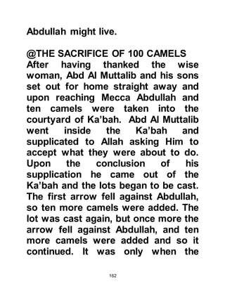 162
chance against him, so Abd Al
Muttalib decided it was best for the
people of Mecca to seek refuge on
the slopes of Mount Thabir, so he
told them, "O people of Koraysh, you
will be protected." Then he assured
them that Ka’bah would be unharmed
saying, "Abraha and his army will not
reach the Holy Ka’bah because it has
a Protecting Lord."
As the people of Mecca made their
way to the mountain, Abd Al Muttalib
supplicated saying, "O Allah, it is
customary for one to protect his
possessions, so please, protect
Yours."
Abraha had now camped in the valley
of Muhassar not far from Mina. Soon
after, Abraha sent his envoy into
 