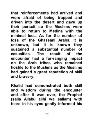 1621
fired -- and dispersed. As Amr
pressed forward they came across
the vacated camp sites, and like the
wind, news of the enemy's retreat
swept across the desert. It was time
for the neighboring tribes inclining to
friendship with the Muslims to
venture forward. Until now they had
not wished to expose themselves,
and so new and bygone ties were
soon cemented between them, some
of which, were for the present,
politically motivated rather than
through spiritual conviction as they
knew the Prophet (salla Allahu alihi
wa sallam) to be not only just but a
powerful ally.
And so Amr was in the blessed
position of being able to send word
back to the Prophet (salla Allahu alihi
 
