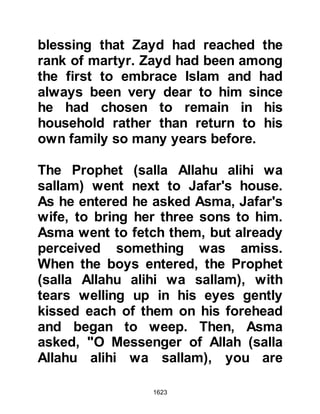 1623
attacked the tribe of Khuzah and
killed one of their tribesmen. During
the skirmish the Koraysh assisted
their allies with a supply of weapons
and some even went so far as to take
part in the fighting in the Sacred area
-- an area in which fighting had
always been strictly forbidden.
Tribesmen from Ka'b, a branch of the
Khuzah, rode in haste to Medina to
request the Prophet's help. When he
learned of the unprovoked attack he
told the envoys to return and that he
would come to their assistance. As
the Prophet (salla Allahu alihi wa
sallam) entered Lady Ayesha's room
she could tell from the expression on
his face that all was not well as he
asked her to bring some water so
that he might renew his ablution. As
 
