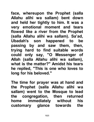 1625
serious breach of the peace.
As soon as Abu Sufyan reached
Medina he went straight to the
Prophet (salla Allahu alihi wa sallam)
but could discern from his
expression that he viewed the
situation as grave. In an attempt to
make light of the situation, Abu
Sufyan began by saying,
"Muhammad, I was absent at the time
of the truce at Hudaybiyah, let us
strengthen the treaty and increase its
duration." The Prophet (salla Allahu
alihi wa sallam) replied with a
question asking, "Has anything
occurred so as to break it on your
part?" The question made Abu
Sufyan feel uneasy and reluctantly he
replied, "Allah forbid!" Whereupon
the Prophet (salla Allahu alihi wa
 