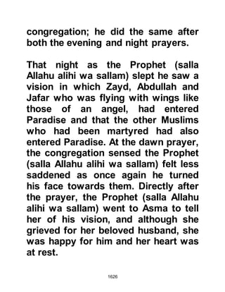1626
sallam) commented, “We are keeping
the truce for the stated period and
will not accept another in its place."
@ABU SUFYAN ATTEMPTS TO
ENLIST THE SUPPORT OF HIS
MUSLIM FAMILY
The situation was serious, so Abu
Sufyan left the Prophet (salla Allahu
alihi wa sallam) and went to visit his
daughter, Lady Umm Habibah, whom
he had not seen for fifteen years,
hoping that perhaps she might sway
the Prophet (salla Allahu alihi wa
sallam).
As he entered her room he greeted
her and proceeded to try to sit down
on the Prophet's rug, but his
daughter removed it whereupon he
asked, "Is the rug too good for me, or
 