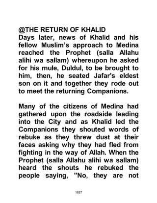 1627
am I too good for the rug?"
Respectfully, Lady Umm Habibah
replied, "It is the Prophet's rug, and
you my father remain an idolater,
unpurified," she continued, "you are
the lord of the Koraysh, their chief,
how is it that you have not embraced
Islam and remain worshipping stones
which can neither see nor yet hear?"
Pride once again covered his heart as
he replied, "Am I to forsake what my
fathers worshipped in order to follow
the religion of Muhammad?"
Abu Sufyan realized his daughter
was not receptive so he went to visit
Abu Bakr, as well as several of the
other close Companions of the
Prophet (salla Allahu alihi wa sallam),
to try to convince them to intercede,
as although the Prophet (salla Allahu
 