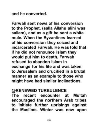 1629
Lady Fatima happened to be in the
same room with her young son
Hasan and heard the conversation,
so Abu Sufyan turned to her saying,
"Daughter of Muhammad, ask your
young son to grant protection
between man and man, so that he
may become the lord of the Arabs,"
whereupon Lady Fatima commented,
"Boys so young as this do not grant
protection."
Abu Sufyan left Ali's house and went
to the Mosque where he proclaimed
in a loud voice, "I grant protection
between man and man, and I do not
think Muhammad (salla Allahu alihi
wa sallam) will fail to uphold me."
Then he went to the Prophet (salla
Allahu alihi wa sallam) saying, "O
 
