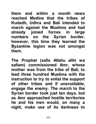1630
Muhammad (salla Allahu alihi wa
sallam), I do not think you will deny
my protection." However, the Prophet
(salla Allahu alihi wa sallam)
answered: "This is your opinion,"
whereupon Abu Sufyan returned
despondently to Mecca.
$CHAPTER 122 THE ROAD TO
MECCA
When Prophet Muhammad (salla
Allahu alihi wa sallam) prepared for
an encounter, he would often march
out in the opposite direction of the
enemy, then march towards them
thereby taking the advantage of
surprise.
The Prophet (salla Allahu alihi wa
 