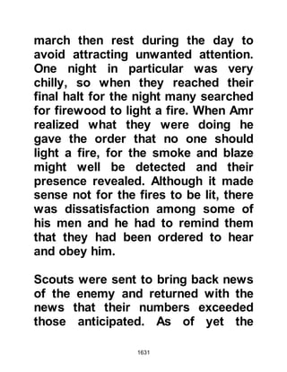 1631
sallam) now issued the instruction
that preparations should be made
ready for a campaign, when Abu Bakr
asked him about it the Prophet (salla
Allahu alihi wa sallam) confirmed
they were to engage the Koraysh,
whereupon he inquired, "Don't we
have to wait until the time of the truce
is over?" The Prophet (salla Allahu
alihi wa sallam) replied, "They
betrayed us and broke the truce, so I
shall march against them. However,
keep the matter secret and let them
think that the Messenger of Allah
(salla Allahu alihi wa sallam) is
marching on Syria, or to Ta'if, or yet
on the tribe of Hawazin." Then he
supplicated saying, "O Allah, remove
us from the sight of the Koraysh as
well as our news and plans, so that
we may come upon them suddenly in
 