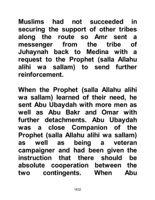 1632
their land” because the Prophet (salla
Allahu alihi wa sallam) did not wish
that blood should be shed.
@THE MESSAGE
The supplication was answered.
Gabriel came and told the Prophet
(salla Allahu alihi wa sallam) that
Hatib, one of the Muhajirin, who had
fought at Badr, had learned of his
intention and sent a letter to the
Koraysh via a woman from the
Muzaynah who was traveling to
Mecca to inform them.
The Prophet (salla Allahu alihi wa
sallam) sent Ali and Zubair after her
and upon catching her up they
searched her baggage but could not
find the letter. The Companions
realized that the woman must have
 