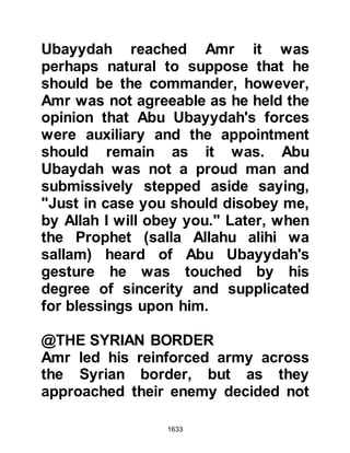 1633
hidden the letter on her person and
told her that if she did not produce it
voluntarily, they would be forced to
make a body search. Not wishing to
be searched, the woman unloosened
her hair and produced the letter she
had concealed in it and gave it to
them.
@“DO WHATEVER YOU WILL, I
HAVE FORGIVEN YOU”.
When the Companions returned to
Medina, Hatib was sent for and the
Prophet (salla Allahu alihi wa sallam)
asked, "Why did you do this Hatib?"
"O Messenger of Allah (salla Allahu
alihi wa sallam)," replied Hatib, "I
believe in Allah and His Messenger,
my belief has not changed -- nothing
else has taken its place. I have no
influence amongst the people of
 