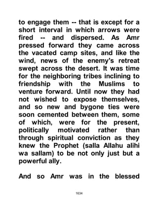 1634
Mecca like other people so for the
sake of my son and family who
remain there, I sought their favor."
Omar was outraged and exclaimed,
"O Messenger of Allah (salla Allahu
alihi wa sallam), let me do away with
him, he is a hypocrite!" But the
Prophet (salla Allahu alihi wa sallam)
gently reminded him saying: "Omar,
don't you know that Allah looked
upon the men of Badr and said, 'Do
whatever you will, I have forgiven
you?'"
@THE MONTH OF RAMADAN
Ramadan was fast approaching and
the Prophet (salla Allahu alihi wa
sallam) sent his envoys to allied,
trustworthy tribes calling upon them
to meet him in Medina at the
beginning of the month. The allied
 