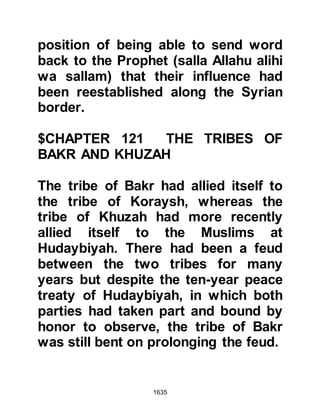 1635
tribes responded in full force so that
the Prophet's force was greater than
ever before, however, their final
destination remained unknown to
even their chieftains. Only those
severely incapacitated remained in
Medina. Now the combined forces of
nearly ten thousand set out upon
their march, as for their destination, it
still remained a secret.
@THE COMPASSION OF THE
PROPHET (salla Allahu alihi wa
sallam)
The march to Mecca was never easy,
and now that Ramadan had come it
would prove very tiring for some, so
after they had set out Prophet
Muhammad (salla Allahu alihi wa
sallam), who always promoted the
moderate way, sent word to the
 