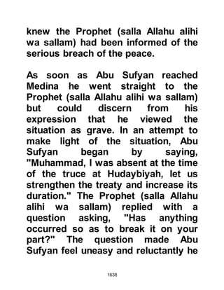1638
Al-Abbas asked to be taken to him, it
was a great reunion and happiness
swelled their hearts. After, the
Prophet (salla Allahu alihi wa sallam)
told Al-Abbas that as his own
prophethood was the last of all
prophethoods, so had Al-Abbas'
migration been the last of migrations.
Shortly after arrangements were
made for Umm Fadl to be
accompanied to Medina whilst her
husband and sons joined their fellow
Muslims in the preparation for the
forthcoming siege.
When the army reached Kudayd, the
Prophet's army was joined by the
nine hundred strong cavalry of the
tribe of Sulaym who pledged their
support and informed him of their
 