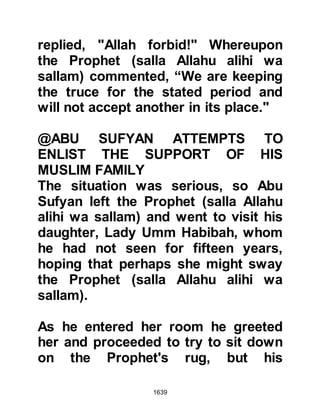 1639
prowess on the battlefield. Still, none
except a privileged few knew their
final destination.
@THE PROPHET (salla Allahu alihi
wa sallam) BREAKS HIS FAST
When the army reached a placed
called Marr Az Zahran, the Prophet
(salla Allahu alihi wa sallam) broke
his fast and ordered those who had
maintained the fast to break theirs so
that they might regain their strength.
Speculation was rife, for Marr Az
Zahran lay on the route to not only
Mecca, which was but two days
away, or one if they force-marched,
but also to the land of the very
hostile tribe of Hawazin, but then
there was always the possibility that
their destination might be Ta'if.
 