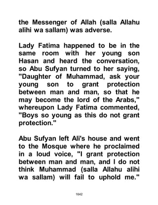 1642
knew to whom the bonfires belonged.
Abu Sufyan tried his best to ascertain
to whom the bonfires belonged but to
no avail. Speculation was rampant,
some thought that it might be the
Prophet (salla Allahu alihi wa sallam)
then discounted it on account of the
size of the army and many assumed
it to be some other force. In the
darkness of the night, Abu Sufyan
accompanied by Lady Khadijah's
nephew, Hakim, who had tried to
prevent the Koraysh from fighting at
Badr, and Budayl from the tribe of
Khuzah, rode out of Mecca together
to determine who it was that had
surrounded the City. As they
approached the camp they saw a
man riding a white mule coming
toward them -- it was Al-Abbas.
 