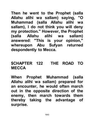 1643
@PEACE RATHER THAN WAR
The Prophet (salla Allahu alihi wa
sallam) had sent Al-Abbas on to
Mecca bearing a message. When Al-
Abbas met Abu Sufyan he told him
that the Prophet (salla Allahu alihi wa
sallam) had come to Mecca with an
enormous army, however, it was not
his wish to fight, rather, it was to
enter Mecca peacefully. Al-Abbas
advised him that in his opinion it
would be far better to surrender
rather than to fight.
@THE PROPHET (salla Allahu alihi
wa sallam) MEETS ABU SUFYAN
Abu Sufyan asked to meet with the
Prophet (salla Allahu alihi wa sallam)
so Al-Abbas gave him his protection
and took him to him. As they made
 