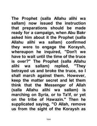 1644
their way through the camp Omar
recognized Abu Sufyan and cried out
for all to hear, "Its Abu Sufyan, the
enemy of Allah!" and ran after him
with the intent to kill him. However,
Abu Sufyan's mount was too swift for
Omar and they reached the Prophet's
tent a little ahead of him.
As Omar entered the Prophet's tent
he asked his permission to kill Abu
Sufyan on account of the many
Muslim lives that had been lost under
his hand and command, but Al-Abbas
intervened saying that Abu Sufyan
was under his protection and so
Omar became quite.
Abu Sufyan started to presen
