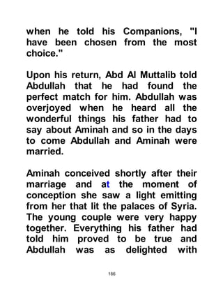 166
Abraha, he did not die instantly -- the
stones that hit him brought about a
painfully slow death that caused his
bones to crumble thereby bringing
about the agonizing collapse of his
ribs.
These miraculous affairs were
witnessed by all the citizens present
in Mecca and as a result the year
became known as the "Year of the
Elephant" and it was also in that
same year that our beloved Prophet
was born.
Abu Kuhafah, the father of Abu Bakr
as well as many of the fathers of the
Prophet’s Companions witnessed
this miraculous event and the story
was passed on to their children. The
news of this miracle spread far and
 