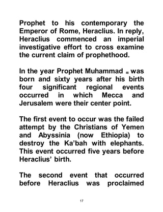 17
before him from your tribe claimed to
be a prophet and your reply was no.
If your reply had affirmed it then I
would have deduced he was
mimicking that man. I asked if any of
your ancestors had been a king, you
replied they had not. If your answer
had been otherwise I would have
assumed he wanted to reclaim his
ancestral kingdom. When I asked if
he lied, you replied he did not, so I
wondered how a person who does
not lie could ever tell a lie about
Allah.
I also asked you about his followers,
whether they were rich or poor and
you replied they were poor -- the
followers of all the prophets were
poor. When I asked if his followers
were increasing or decreasing, you
 