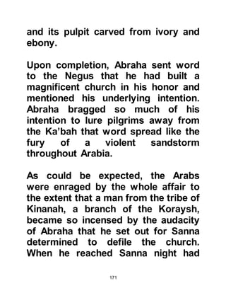171
to Abd Al Muttalib. As soon as he
heard the good news he rushed to
see his new grandson. When he
reached the house his heart was
filled with joy and tender, loving care.
He cradled the sweet baby wrapped
in a white cloth in his arms and then
took him to the Ka’bah where he
offered a prayer of thanksgiving to
Allah for the safe delivery of his
grandson.
Before returning his new grandson to
Lady Aminah he went home to show
him to his own family. Standing at the
door waiting for his father's return
was his three-year-old son Al-Abbas.
Lovingly, Abd Al Muttalib told his
son, "Al-Abbas, this is your brother,
give him a kiss," so Al-Abbas, who
was in reality his uncle, bent over
 